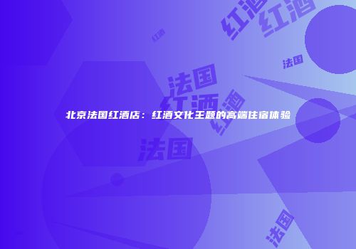 北京法国红酒店：红酒文化主题的高端住宿体验