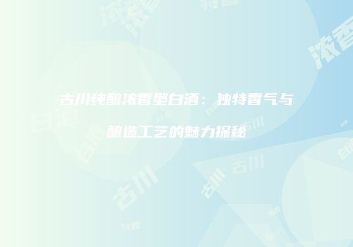 古川纯酿浓香型白酒：独特香气与酿造工艺的魅力探秘