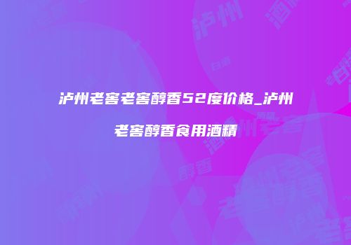 泸州老窖老窖醇香52度价格_泸州老窖醇香食用酒精