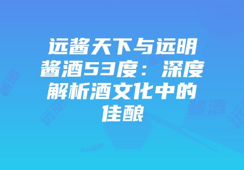 远酱天下与远明酱酒53度：深度解析酒文化中的佳酿