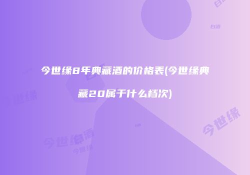 今世缘8年典藏酒的价格表(今世缘典藏20属于什么档次)