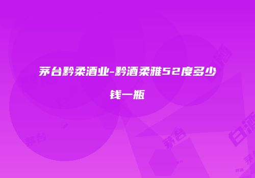 茅台黔柔酒业-黔酒柔雅52度多少钱一瓶