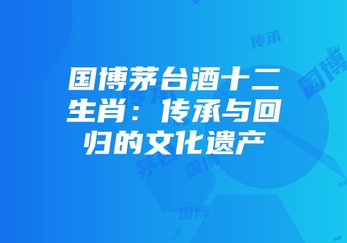 国博茅台酒十二生肖：传承与回归的文化遗产