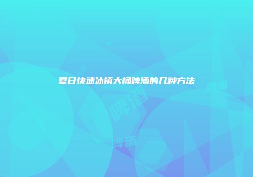 夏日快速冰镇大桶啤酒的几种方法