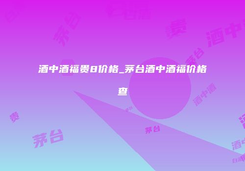 酒中酒福贵8价格_茅台酒中酒福价格查