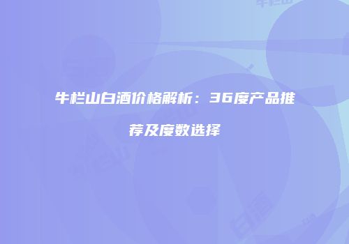 牛栏山白酒价格解析：36度产品推荐及度数选择