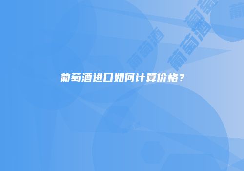 葡萄酒进口如何计算价格？