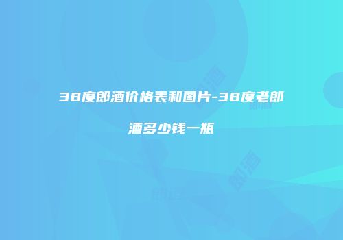 38度郎酒价格表和图片-38度老郎酒多少钱一瓶