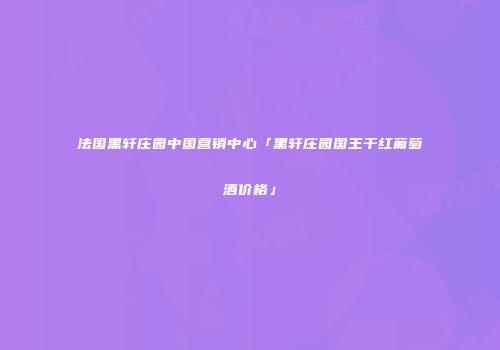 法国黑轩庄园中国营销中心「黑轩庄园国王干红葡萄酒价格」