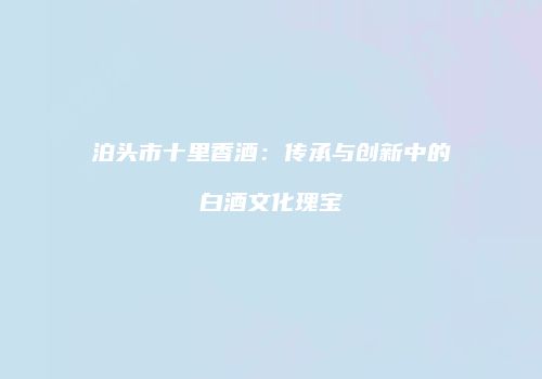 泊头市十里香酒：传承与创新中的白酒文化瑰宝