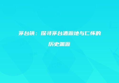 茅台镇：探寻茅台酒源地与仁怀的历史渊源