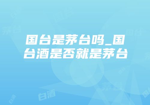 国台是茅台吗_国台酒是否就是茅台