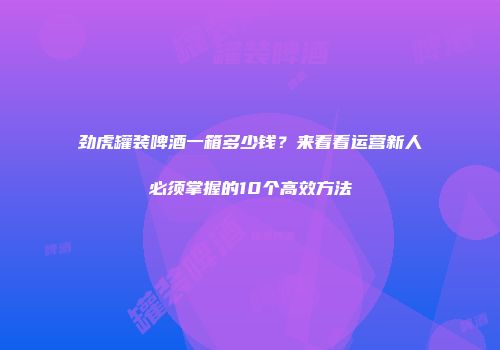 劲虎罐装啤酒一箱多少钱？来看看运营新人必须掌握的10个高效方法