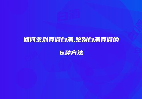 如何鉴别真假白酒,鉴别白酒真假的6种方法