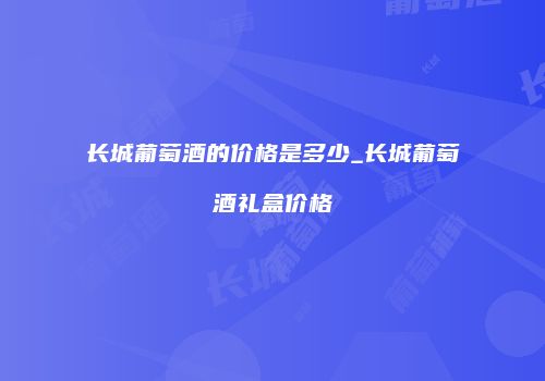 长城葡萄酒的价格是多少_长城葡萄酒礼盒价格