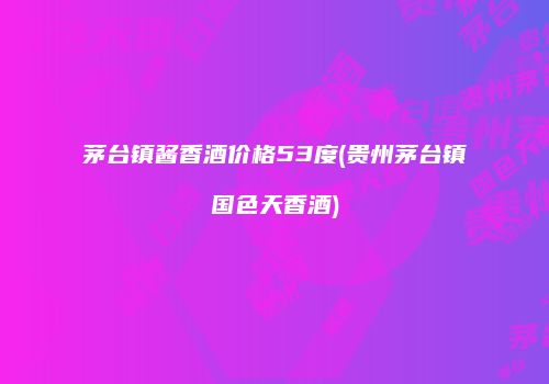茅台镇酱香酒价格53度(贵州茅台镇国色天香酒)