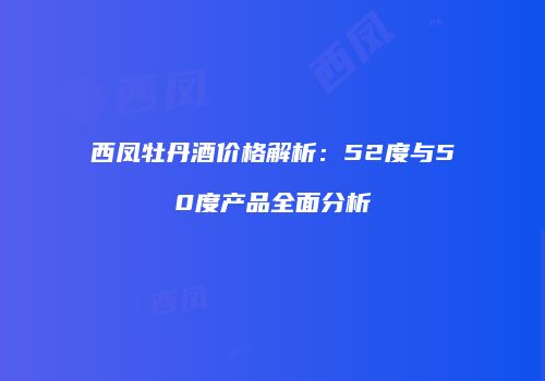 西凤牡丹酒价格解析：52度与50度产品全面分析