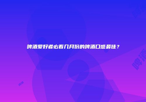 啤酒爱好者必看几月份的啤酒口感最佳？