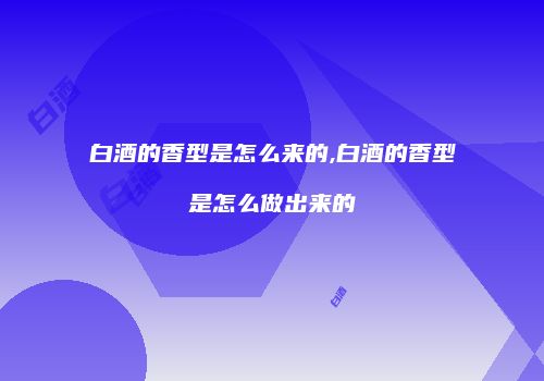白酒的香型是怎么来的,白酒的香型是怎么做出来的