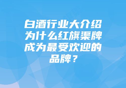 白酒行业大介绍为什么红旗渠牌成为最受欢迎的品牌？