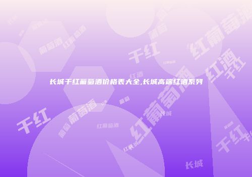 长城干红葡萄酒价格表大全,长城高端红酒系列