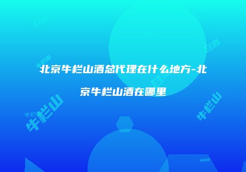 北京牛栏山酒总代理在什么地方-北京牛栏山酒在哪里