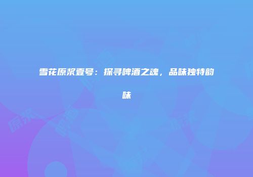 雪花原浆壹号：探寻啤酒之魂，品味独特韵味
