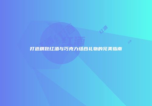 打造精致红酒与巧克力组合礼物的完美指南