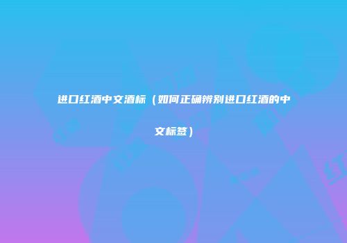 进口红酒中文酒标（如何正确辨别进口红酒的中文标签）