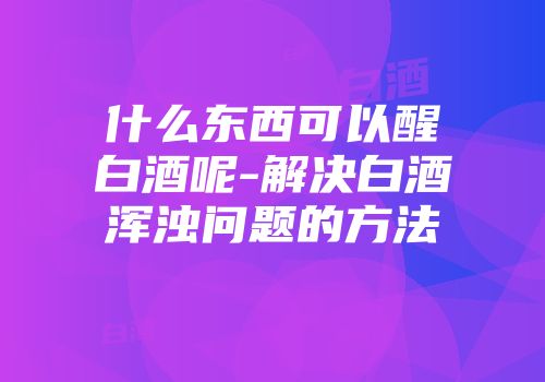 什么东西可以醒白酒呢-解决白酒浑浊问题的方法