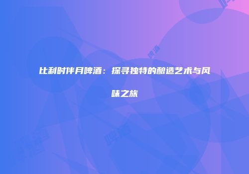 比利时伴月啤酒：探寻独特的酿造艺术与风味之旅