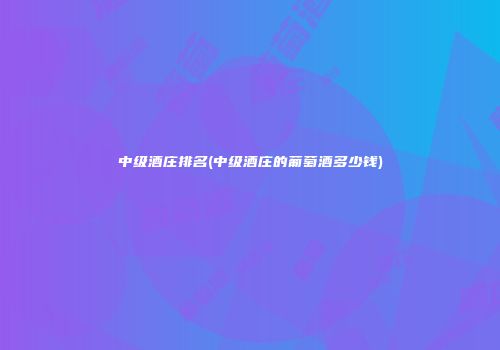 中级酒庄排名(中级酒庄的葡萄酒多少钱)