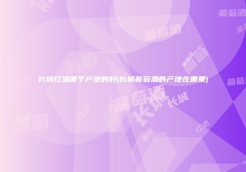 长城红酒哪个产地的好(长城葡萄酒的产地在哪里)