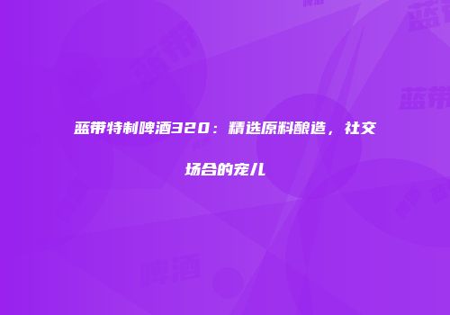 蓝带特制啤酒320：精选原料酿造，社交场合的宠儿