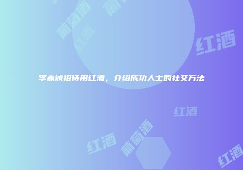 李嘉诚招待用红酒，介绍成功人士的社交方法