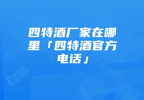 四特酒厂家在哪里「四特酒官方电话」