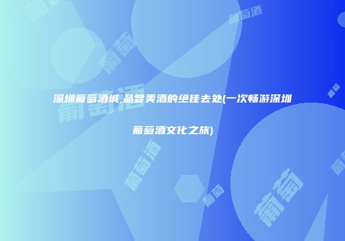 深圳葡萄酒城,品尝美酒的绝佳去处(一次畅游深圳葡萄酒文化之旅)