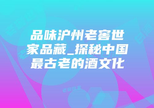 品味沪州老窖世家品藏_探秘中国最古老的酒文化