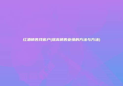 红酒销售找客户(提高销售业绩的方法与方法)