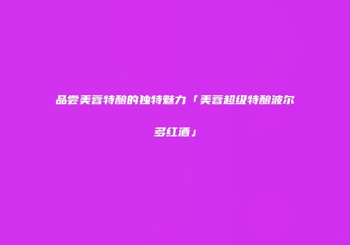 品尝美蓉特酿的独特魅力「美蓉超级特酿波尔多红酒」
