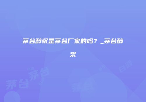 茅台醇浆是茅台厂家的吗？_茅台醇浆