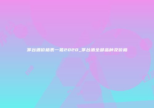 茅台酒价格表一览2020_茅台酒全部品种及价格