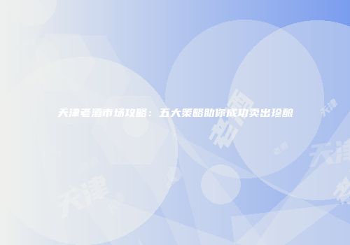 天津老酒市场攻略：五大策略助你成功卖出珍酿