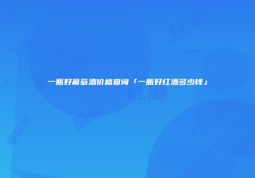 一瓶好葡萄酒价格查询「一瓶好红酒多少钱」