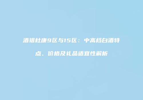 酒祖杜康9区与15区：中高档白酒特点、价格及礼品适宜性解析