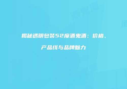 揭秘透明包装52度酒鬼酒：价格、产品线与品牌魅力