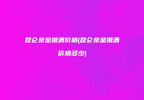 昆仑泉金银酒价格(昆仑泉金银酒价格多少)