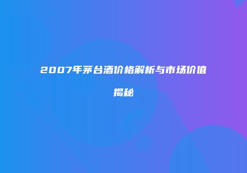 2007年茅台酒价格解析与市场价值揭秘