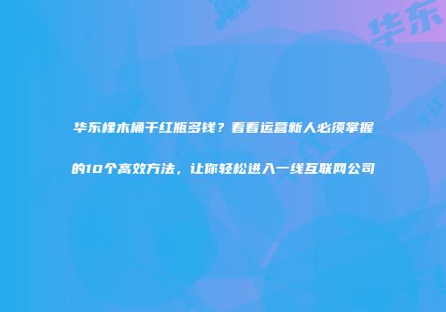 华东橡木桶干红瓶多钱？看看运营新人必须掌握的10个高效方法，让你轻松进入一线互联网公司