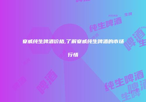 宴威纯生啤酒价格,了解宴威纯生啤酒的市场行情